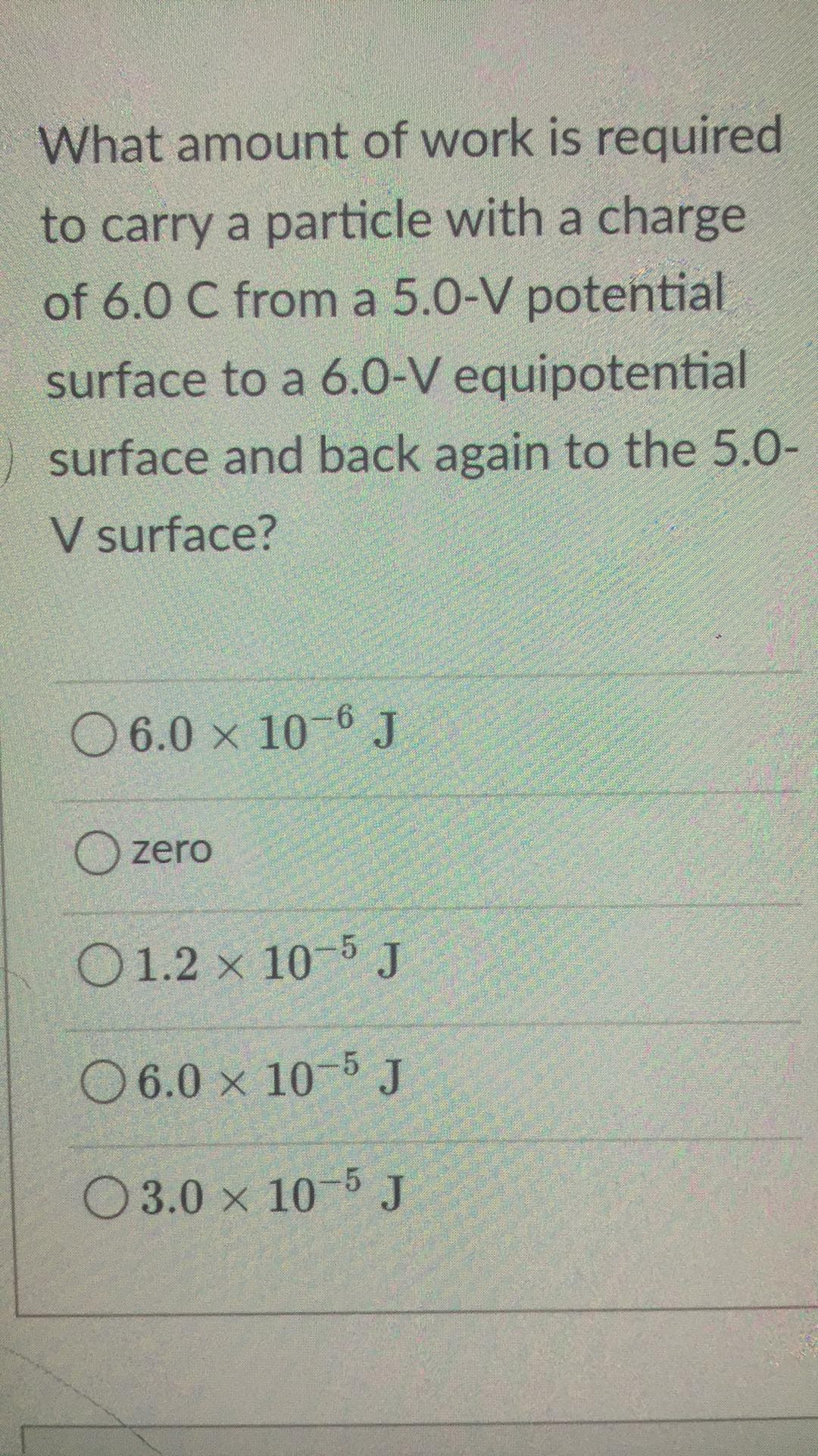 What amount of work is required
to carry a particle with a charge
of 6.0 C from a 5.0-V potential
surface to a 6.0-V equipotential
surface and back again to the 5.0-
V surface?
06.0 x 10-6 J
Ozero
01.2 x 10-5 J
6.0 x 10-5 J
3.0 x 10-5 J