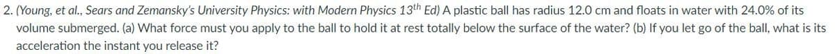 2. (Young, et al., Sears and Zemansky's University Physics: with Modern Physics 13th Ed) A plastic ball has radius 12.0 cm and floats in water with 24.0% of its
volume submerged. (a) What force must you apply to the ball to hold it at rest totally below the surface of the water? (b) If you let go of the ball, what is its
acceleration the instant you release it?