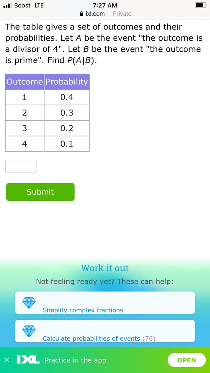 l Boost LTE
7:27 AM
A ixl.com – Private
The table gives a set of outcomes and their
probabilities. Let A be the event "the outcome is
a divisor of 4". Let B be the event "the outcome
is prime". Find P(A|B).
Outcome Probability
1
0.4
2
0.3
0.2
4
0.1
Submit
Work it out
Not feeling ready yet? These can help:
Simplify complex fractions
Calculate probabilities of events (76)
X IXL Practice in the app
OPEN
3.
