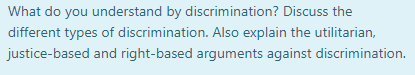 What do you understand by discrimination? Discuss the
different types of discrimination. Also explain the utilitarian,
justice-based and right-based arguments against discrimination.
