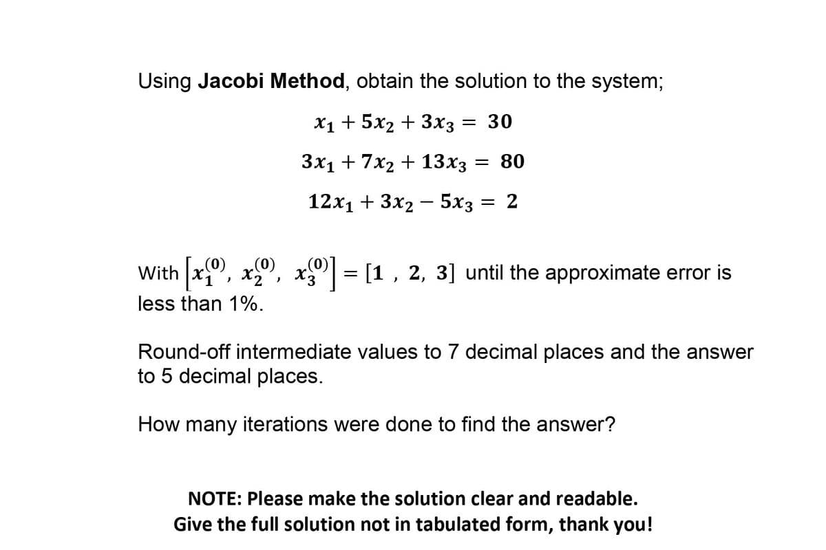 Using Jacobi Method, obtain the solution to the system;
X1 + 5x2 + 3x3
= 30
Зx1 + 7x2 + 13х3 — 80
12х1 + 3x2 — 5x3
= 2
With x, x, x| =
[1 , 2, 3] until the approximate error is
X.
(0)*
(0)
(0)
less than 1%.
Round-off intermediate values to 7 decimal places and the answer
to 5 decimal places.
How many iterations were done to find the answer?
NOTE: Please make the solution clear and readable.
Give the full solution not in tabulated form, thank you!
