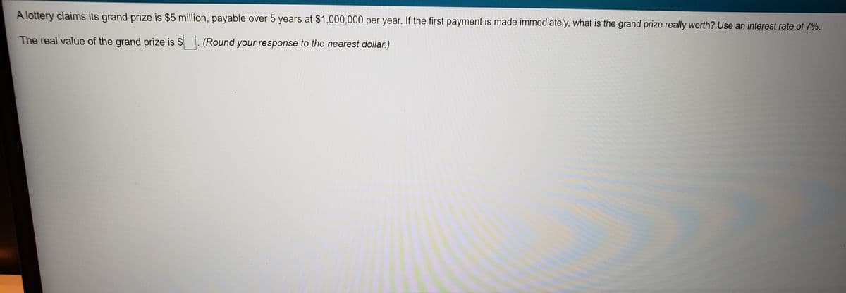 A lottery claims its grand prize is $5 million, payable over 5 years at $1,000,000 per year. If the first payment is made immediately, what is the grand prize really worth? Use an interest rate of 7%.
The real value of the grand prize is $
(Round your response to the nearest dollar.)
