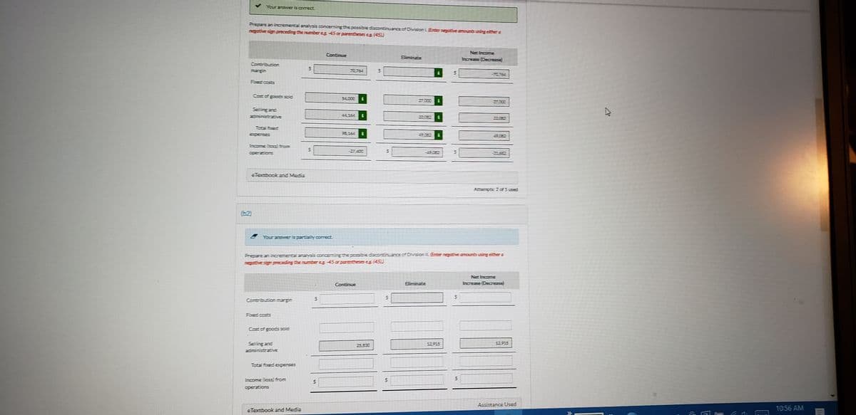 Your answer is correct.
Prepare an incamental analysis concerning thepossibie discontinuance of Division LEnter negot
negative sign preceding the numbereg 45 or parentheses es (45))
susing either a
Net Income
Continue
Eliminate
hcrease Decease
Woonquouco
margin
5-ס2
-70754
Foed costs
Cost of goods soic
54,000
27000
27000
Selling and
adininistrativE
44,254
120E2
Total foed
98,154
Expenses
50E2
Income (css iom
in
-27,400
operations
-21682
eTexbook and Media
Attenpts 2 c5used
(2)
Frepare an incremental analysis concerning the possible discontinuance.of DrvSonL
ntive sign preczding the number e 45 ar parentheseseg (45)
Net Income
Continue
Eliminate
hcease (Decesa
in
Contributionmargin
Fored costs
Cast of goods soic
Selling and
25,830
12.915
12.915
adiministrative
Total fued expenses
Income (loss) firom
aperations
Assistance Used
eTextbook and Media
10:56 AM
