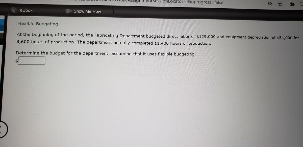 sionLocator=8linprogress%3Dfalse
еBook
Show Me How
Flexible Budgeting
At the beginning of the period, the Fabricating Department budgeted direct labor of $129,000 and equipment depreciation of $54,000 for
8,600 hours of production. The department actually completed 11,400 hours of production.
Determine the budget for the department, assuming that it uses flexible budgeting.
%24
