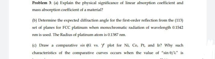 Problem 3: (a) Explain the physical significance of lincar absorption coefficient and
mass absorption coefficient of a material?
(b) Determine the expected diffraction angle for the first-order reflection from the (113)
set of planes for FCC platinum when monochromatic radiation of wavelength 0.1542
nm is used. The Radius of platinum atom is 0.1387 nm.
(c) Draw a comparative sin /2 vs. 7 plot for Ni, Co, Pt, and Ir? Why such
characteristics of the comparative curves occurs when the value of "sin 0/2" is
