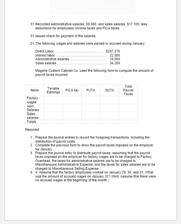 31. Recorded administrative salaries, $9,500, and sales salaries, $17,100, less
deductions for employees' income taxes and FICA taxes.
31. Issued check for payment of the salaries.
31. The following wages and salaries were earmed or accrued during January:
Direct Labor.
Indirect labor.
Administrative salaries.
Sales salaries.
$287,375
22,500
19,000
34,200
Megerle Custom Cabinet Co. used the following form to compute the amount of
payroll taxes incurred:
Total
Тахаble
Eamings
Раyroll
Тахes
Items
FICA tax
FUTA
SUTA
Factory
wages
Adm.
Salaries
Sales
salaries
Totals
Required:
1. Prepare the journal entries to record the foregoing transactions, including the
distribution of payroll costs.
2. Complete the previous form to show the payroll taxes imposed on the employer
for January.
3. Prepare the journal entry to distribute payroll taxes, assuming that the payroll
taxes imposed on the employer for factory wages are to be charged to Factory
Overhead, the taxes for administrative salaries are to be charged to
Miscellaneous Administrative Expense, and the taxes for sales salaries are to be
charged to Miscellaneous Selling Expense.
4. 4. Assume that the factory employees worked on January 29, 30, and 31. What
was the amount of accrued wages on January 31? (Hint: Assume that there were
