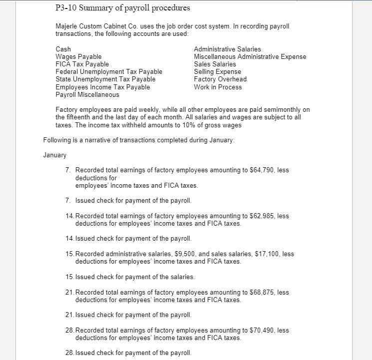 P3-10 Summary of payroll procedures
Majerle Custom Cabinet Co. uses the job order cost system. In recording payroll
transactions, the following accounts are used:
Cash
Administrative Salaries
Wages Payable
FICA Tax Payable
Federal Unemployment Tax Payable
State Unemployment Tax Payable
Employees Income Tax Payable
Payroll Miscellaneous
Miscellaneous Administrative Expense
Sales Salaries
Selling Expense
Factory Overhead
Work in Process
Factory employees are paid weekly, while all other employees are paid semimonthly on
the fifteenth and the last day of each month. All salaries and wages are subject to all
taxes. The income tax withheld amounts to 10% of gross wages
Following is a narrative of transactions completed during January:
January
7. Recorded total earnings of factory employees amounting to $64,790, less
deductions for
employees' income taxes and FICA taxes.
7. Issued check for payment of the payroll.
14. Recorded total earnings of factory employees amounting to $62,985, less
deductions for employees' income taxes and FICA taxes.
14. Issued check for payment of the payroll.
15. Recorded administrative salaries, $9,500, and sales salaries, $17,100, less
deductions for employees' income taxes and FICA taxes.
15. Issued check for payment of the salaries.
21.Recorded total earnings of factory employees amounting to $68,875, less
deductions for employees' income taxes and FICA taxes.
21. Issued check for payment of the payroll.
28. Recorded total earnings of factory employees amounting to $70,490, less
deductions for employees' income taxes and FICA taxes.
28. Issued check for payment of the payroll.
