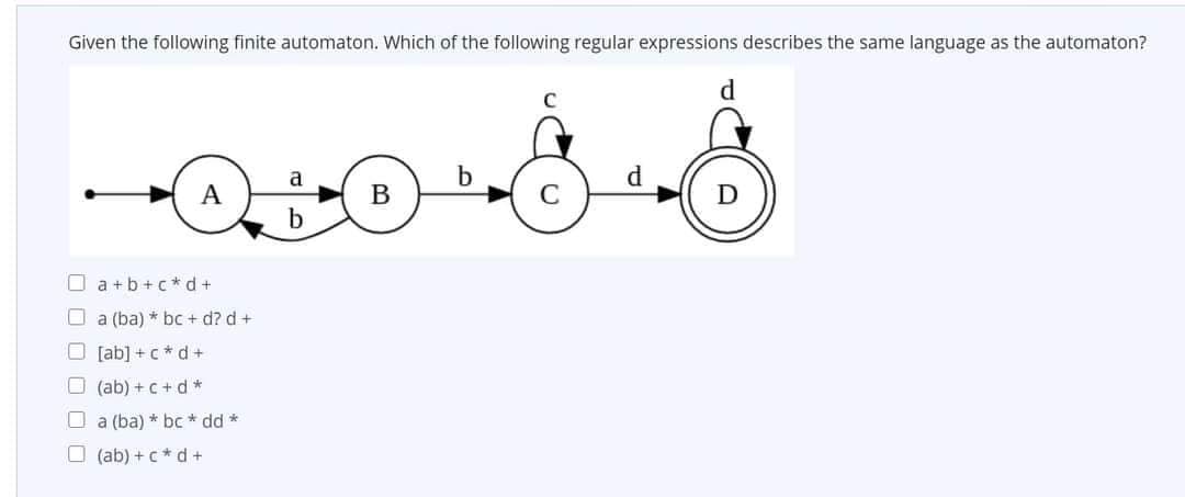 Given the following finite automaton. Which of the following regular expressions describes the same language as the automaton?
d
a
d.
A
В
b.
O a +b +c* d+
O a (ba) * bc + d? d +
O [ab] +c * d+
O (ab) +c + d *
O a (ba) * bc * dd *
O (ab) + c* d +
