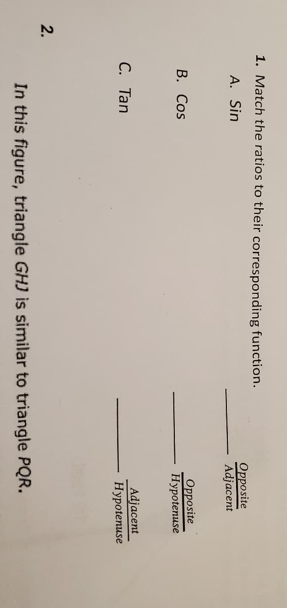 1. Match the ratios to their corresponding function.
A. Sin
Opposite
Adjacent
В. Cos
Opposite
Нуpotenuse
С. Тan
Adjacent
Hypotenuse
2.
In this figure, triangle GHJ is similar to triangle PQR.
