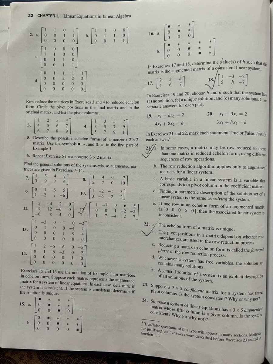 22 CHAPTER 1 Linear Equations in Linear Algebra
3.
9.
1
2. a. 0
0
11.
13.
14.
C.
d.
15. a.
b.
1
4
6
1
0
0
0
-9
-6
1
1
0
0
3
0
0
0
0
3
0
1-2
0
0
Го
257
los Baodisab
Row reduce the matrices in Exercises 3 and 4 to reduced echelon
form. Circle the pivot positions in the final matrix and in the
original matrix, and list the pivot columns.
ETRY
4.
1
0
0
1
0 0
1-3
0
1
0
0
0
1
1
0
1
0
0
0
3 4
9 7
0
0
1
2
0
0
0
0 0
1 0
1
1
0
6
1 -6 5
7-6
3 4
6 7
7 8 9 Instavin
0
5. Describe the possible echelon forms of a nonzero 2 x 2
matrix. Use the symbols, *, and 0, as in the first part of
Example 1.
6. Repeat Exercise 5 for a nonzero 3 x 2 matrix.
Find the general solutions of the systems whose augmented ma-
trices are given in Exercises 7-14.
7.
-4 2 0
12 -6
1
8 -4 0
1
0
1
2 2
0 3
0 0
]
2 -5 -6
1 -6-3
0 0 01
0
*
*
*
*
■
0 ■ 0
*
00
0 000
*
b.
0 -1 0 -27
0
0-4 1
0
1 9 4
0 0 0
0-5
0 2
0
0 0 0 0
8.
10.
*
12.
1
0
0
HAS
[1
3
3
5
5 7
[2
[3
1
1
01
gas zoldsha
0
0
1
0
0
-1
1
4
7
1 -2 -1
-6 -2
0
0
1
5 7
7
9
9 1
Exercises 15 and 16 use the notation of Example 1 for matrices
in echelon form. Suppose each matrix represents the augmented
matrix for a system of linear equations. In each case, determine if
the system is consistent. If the system is consistent, determine if
the solution is unique.
71
10
07
2]
0 6
-7
5
0 1-2
-2 -3
7-4
2
7
16. a.
O
Wow
b.
17.
2
0
■
0
4
0
3
In Exercises 17 and 18, determine the value(s) of h such that the
matrix is the augmented matrix of a consistent linear system.
h
47]
6
:)
0 0
Jinsi In Exercises 19 and 20, choose h and k such that the system has
(a) no solution, (b) a unique solution, and (c) many solutions. Give
separate answers for each part.
0
00
19. x₁ + hx₂ = 2
Banom 4x₁ + 8x₂ = k
*
■
3
*
18.
1 -3 -2
5
h -7
20. x₁ + 3x₂ = 2
3x₁ + hx₂ = k
b. The row reduction algorithm applies only to augmented
is toxins in matrices for a linear system.
In Exercises 21 and 22, mark each statement True or False. Justify
each answer.4
21//a.
In some cases, a matrix may be row reduced to more
than one matrix in reduced echelon form, using different
sequences of row operations.
c. A basic variable in a linear system is a variable that
corresponds to a pivot column in the coefficient matrix.
d. Finding a parametric description of the solution set of a
22400 linear system is the same as solving the system.
lule
e. If one row in an echelon form of an augmented matrix
is [0 0 0 5 0], then the associated linear system is
inconsistent.
22. a The echelon form of a matrix is unique.
2
b. The pivot positions in a matrix depend on whether row
interchanges are used in the row reduction process.
c. Reducing a matrix to echelon form is called the forward
phase of the row reduction process.
d. Whenever a system has free variables, the solution set
contains many solutions.
e. A general solution of a system is an explicit description
of all solutions of the system.
23. Suppose a 3 x 5 coefficient matrix for a system has three
pivot columns. Is the system consistent? Why or why not?
24. Suppose a system of linear equations has a 3 x 5 augmented
matrix whose fifth column is a pivot column. Is the system
consistent? Why (or why not)?
4 True/false questions of this type will appear in many sections. Methods
for justifying your answers were described before Exercises 23 and 24 in
Section 1.1.