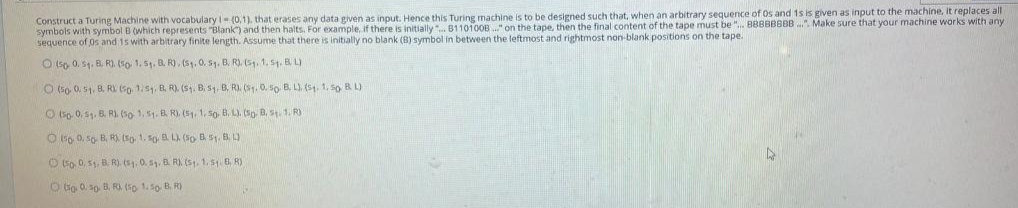 Construct a Turing Machine with vocabularyi-(0,1). that erases any data given as input. Hence this Turing machine is to be designed such that, when an arbitrary sequence of Os and 1s is given as input to the machine, It replaces all
symbols with symbol B (which represents "Blank) and then halts. For example, if there is initially". B110100B ." on the tape, then the final content of the tape must be ". BBBBBBBB . Make sure that your machine works with any
sequence of 0s and 1s with arbitrary finite length. Assume that there is initially no blank (B) symbol in between the leftmost and rightmost non-blank positions on the tape.
O (so 0. 51. B. R). (5o 1. 5. B. R). (51. 0. S1. B. R). (5. 1, st. BL)
O (so 0. 51. B. RV (So, 1s, B. R). (S. B, s1. B, R). (S. 0. so B. L). (s1, 1, so B L)
O isp. 0. S. B. R). (so. 1, 51. B. R). (5, 1, So. B. L). (Sp. B, St. 1. R)
O 6o 0. so B, R), (so 1. so. L) (5o B 51. 8. L)
O 5o 0, 51, B. R). (s1. 0. 5. B. R). (s, 1. 5. B, R)
O Go 0, so B. RI (5o 1.5o B. R)
