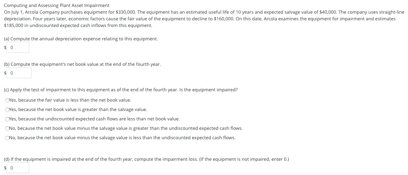 Computing and Assessing Plant Asset Impairment
On July 1, Arcola Company purchases equipment for $330,000. The equipment has an estimated useful life of 10 years and expected salvage value of $40,000. The company uses straight-line
depreciation. Four years later, economic factors cause the fair value of the equipment to decline to $160,000. On this date, Arcola examines the equipment for impairment and estimates
$185,000 in undiscounted expected cash inflows from this equipment.
(a) Compute the annual depreciation expense relating to this equipment.
(b) Compute the equipment's net book value at the end of the fourth year.
(c) Apply the test of impairment to this equipment as of the end of the fourth year. Is the equipment impaired?
OYes, because the fair value is less than the net book value.
OYes, because the net book value is greater than the salvage value.
OYes, because the undiscounted expected cash flows are less than net book value.
ONo, because the net book value minus the salvage value is greater than the undiscounted expected cash flows.
ONo, because the net book value minus the salvage value is less than the undiscounted expected cash flows.
(d) If the equipment is impaired at the end of the fourth year, compute the impairment loss. (If the equipment is not impaired, enter 0.)
