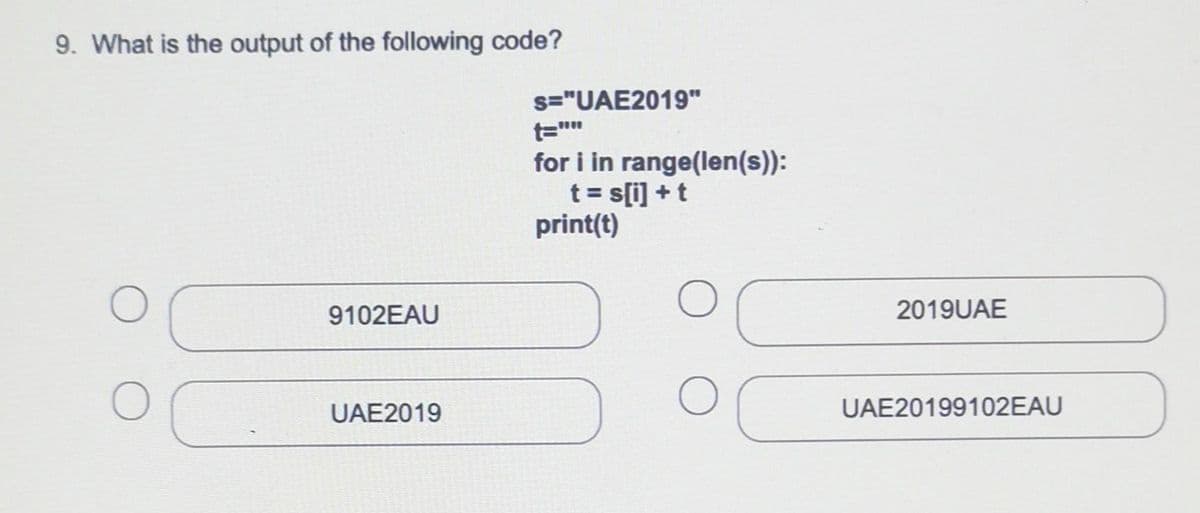 9. What is the output of the following code?
s="UAE2019"
t=""
for i in range(len(s)):
t = s[i] + t
print(t)
9102EAU
2019UAE
UAE2019
UAE20199102EAU
