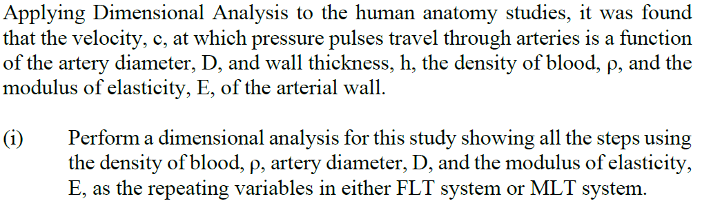 Applying Dimensional Analysis to the human anatomy studies, it was found
that the velocity, c, at which pressure pulses travel through arteries is a function
of the artery diameter, D, and wall thickness, h, the density of blood, p, and the
modulus of elasticity, E, of the arterial wall.
(i)
Perform a dimensional analysis for this study showing all the steps using
the density of blood, p, artery diameter, D, and the modulus of elasticity,
E, as the repeating variables in either FLT system or MLT system.
