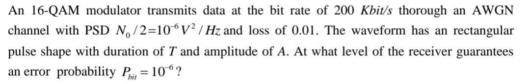 An 16-QAM modulator transmits data at the bit rate of 200 Kbit/s thorough an AWGN
channel with PSD N,/2=10V² | Hz and loss of 0.01. The waveform has an rectangular
pulse shape with duration of T and amplitude of A. At what level of the receiver guarantees
an error probability Pit
= 10°?
