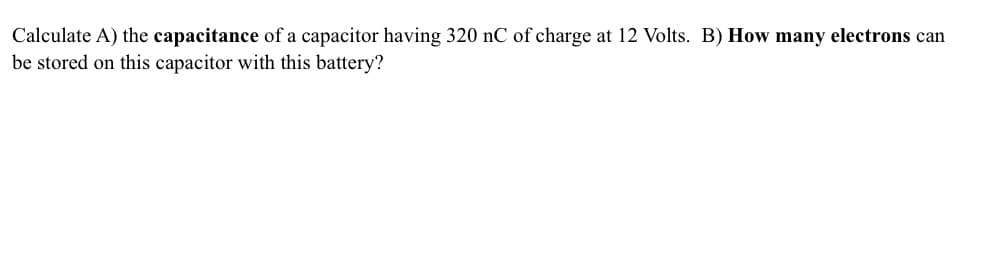 Calculate A) the capacitance of a capacitor having 320 nC of charge at 12 Volts. B) How many electrons can
be stored on this capacitor with this battery?