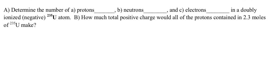 b) neutrons
and c) electrons
in a doubly
A) Determine the number of a) protons_
ionized (negative) 235 U atom. B) How much total positive charge would all of the protons contained in 2.3 moles
of 235U make?