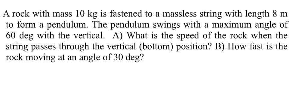 A rock with mass 10 kg is fastened to a massless string with length 8 m
to form a pendulum. The pendulum swings with a maximum angle of
60 deg with the vertical. A) What is the speed of the rock when the
string passes through the vertical (bottom) position? B) How fast is the
rock moving at an angle of 30 deg?