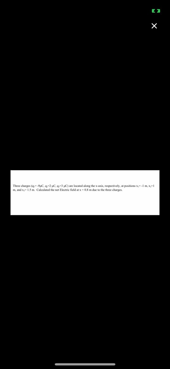 (2
X
Three charges (q;= -9µC, q:-2 µC, q-3 µC) are located along the x-axis, respectively, at positions x= -1 m, x:=1
m, and x 1.5 m. Calculated the net Electric field at x = 0.8 m due to the three charges.
