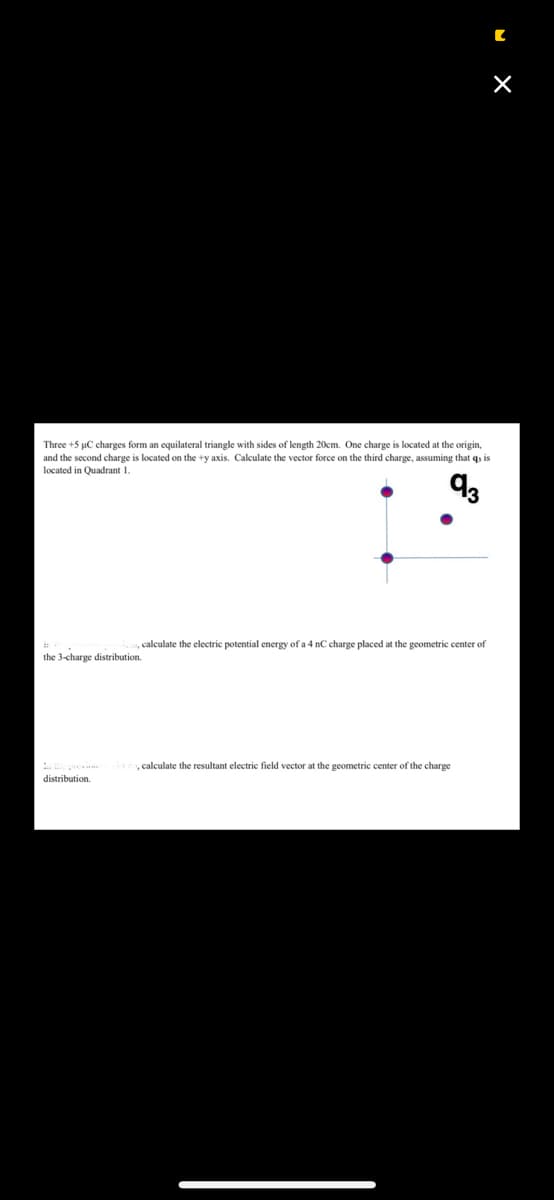 Three +5 µC charges form an equilateral triangle with sides of length 20cm. One charge is located at the origin,
and the second charge is located on the +y axis. Calculate the vector force on the third charge, assuming it quis
located in Quadrant 1.
93
calculate the electric potential energy of a 4 nC charge placed at the geometric center of
the 3-charge distribution.
distribution.
de calculate the resultant electric field vector at the geometric center of the charge
[
×