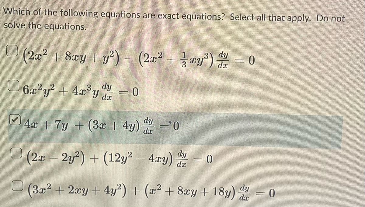 ### Determining Exact Equations

**Question:**
Which of the following equations are exact equations? Select all that apply. Do not solve the equations.

1.
\[ (2x^2 + 8xy + y^2) + \left(2x^2 + \frac{1}{3}xy^3 \right) \frac{dy}{dx} = 0 \]

2.
\[ 6x^2 y^2 + 4x^3 y \frac{dy}{dx} = 0 \]

3. 
\[ \boxed{4x + 7y + (3x + 4y) \frac{dy}{dx} = 0} \]

4.
\[ (2x - 2y^2) + (12y^2 - 4xy) \frac{dy}{dx} = 0 \]

5.
\[ (3x^2 + 2xy + 4y^2) + (x^2 + 8xy + 18y) \frac{dy}{dx} = 0 \]


Here, we present a list of differential equations for determining which among them are exact. An equation is exact if the total differential form \( M(x, y) \, dx + N(x, y) \, dy = 0 \) satisfies the condition 
\[ \frac{\partial M}{\partial y} = \frac{\partial N}{\partial x}. \]
Let's identify which of the equations meet this criterion.

**Graphs/Diagrams Explanation:**
There are no graphs or diagrams included in the image. The provided content consists solely of differential equations that require analysis to determine their exactness according to the given criteria of partial derivatives.