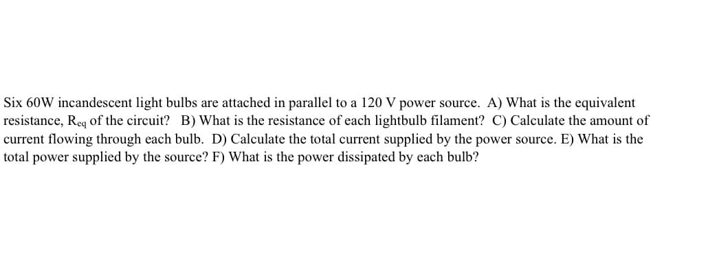 Six 60W incandescent light bulbs are attached in parallel to a 120 V power source. A) What is the equivalent
resistance, Req of the circuit? B) What is the resistance of each lightbulb filament? C) Calculate the amount of
current flowing through each bulb. D) Calculate the total current supplied by the power source. E) What is the
total power supplied by the source? F) What is the power dissipated by each bulb?