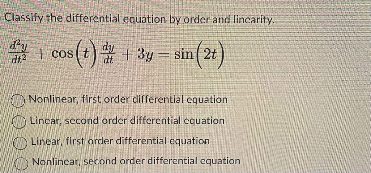 **Classify the differential equation by order and linearity.**

\[ \frac{d^2 y}{d t^2} + \cos (t) \frac{d y}{d t} + 3y = \sin (2t) \]

- Nonlinear, first order differential equation
- Linear, second order differential equation
- Linear, first order differential equation
- Nonlinear, second order differential equation