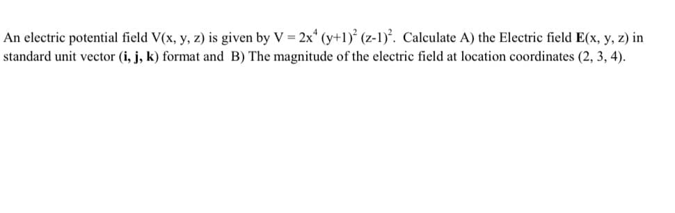 An electric potential field V(x, y, z) is given by V = 2x4 (y+1)² (z-1)². Calculate A) the Electric field E(x, y, z) in
standard unit vector (i, j, k) format and B) The magnitude of the electric field at location coordinates (2, 3, 4).