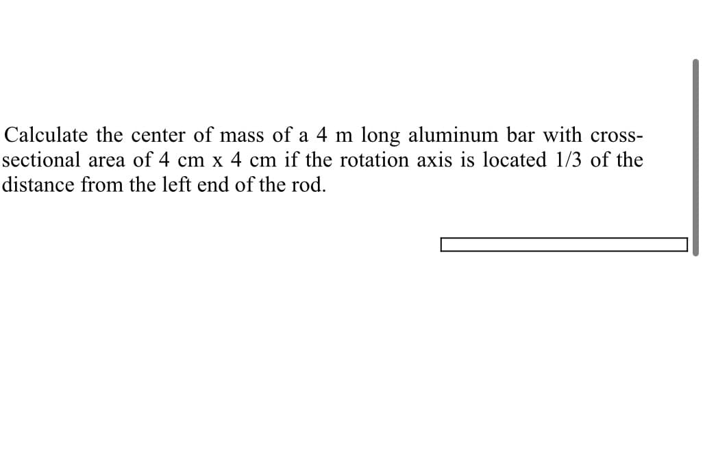 Calculate the center of mass of a 4 m long aluminum bar with cross-
sectional area of 4 cm x 4 cm if the rotation axis is located 1/3 of the
distance from the left end of the rod.