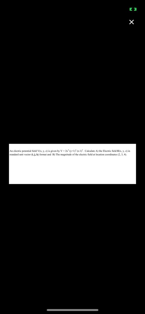 (2
X
An electric potential field V(x, y, z) is given by V=2x* (y+1) (z-1). Calculate A) the Electric field E(x, y, z) in
standard unit vector (i, j, k) format and B) The magnitude of the electric field at location coordinates (2, 3, 4).