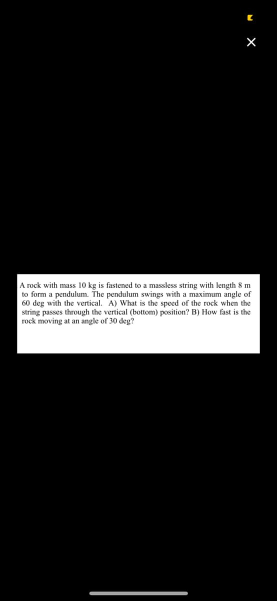 [
×
A rock with mass 10 kg is fastened to a massless string with length 8 m
to form a pendulum. The pendulum swings with a maximum angle of
60 deg with the vertical. A) What is the speed of the rock when the
string passes through the vertical (bottom) position? B) How fast is the
rock moving at an angle of 30 deg?