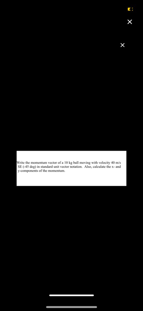 X
Write the momentum vector of a 10 kg ball moving with velocity 40 m/s
SE (-45 deg) in standard unit vector notation. Also, calculate the x- and
y-components of the momentum.
[;
×