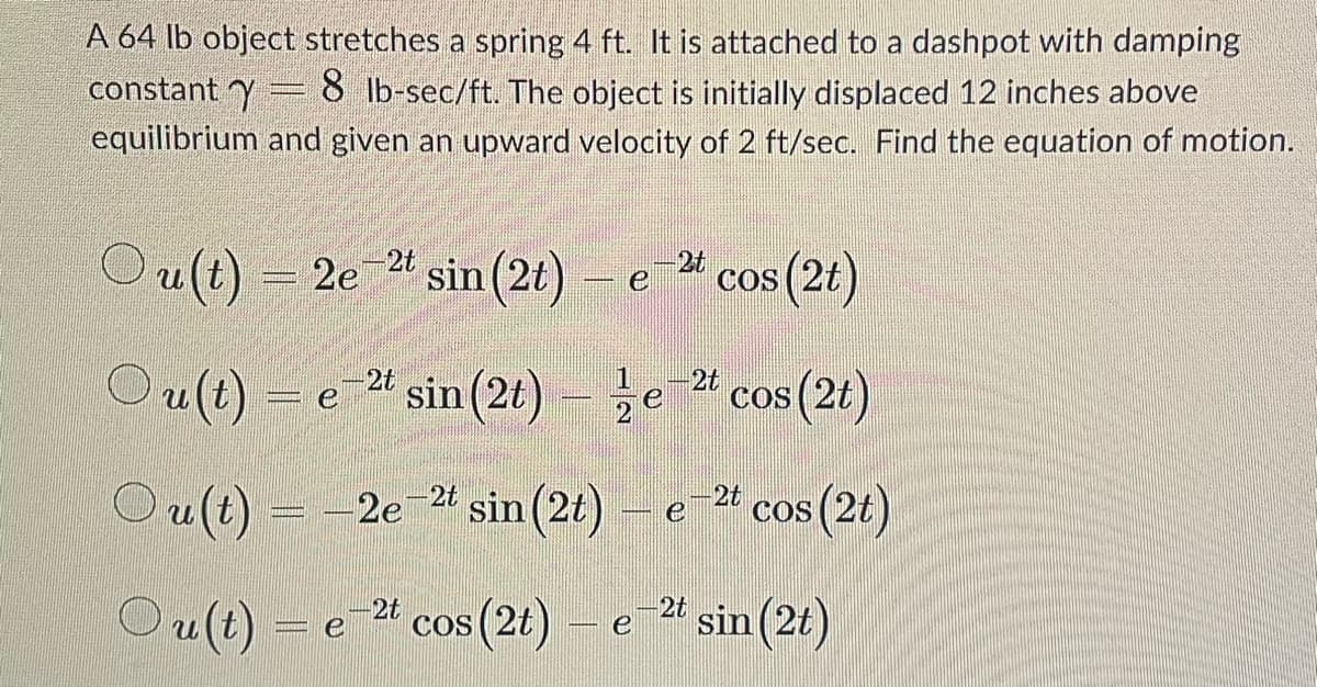 A 64 lb object stretches a spring 4 ft. It is attached to a dashpot with damping
constant y 8 lb-sec/ft. The object is initially displaced 12 inches above
equilibrium and given an upward velocity of 2 ft/sec. Find the equation of motion.
Ou(t) = 2e-2t sin (2t)
Ou(t)
Ou(t)
ANNE
Ou(t)
e
-2t sin (2t) - e
e
2e-2t sin (2t)
e cos (2t)
-2t
-2t
cos (2t)
2t cos (2t)
sin(2t) – e-2t
cos (2t) - e-2t sin (2t)
е