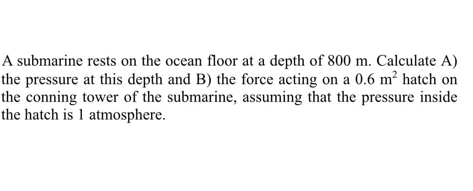 A submarine rests on the ocean floor at a depth of 800 m. Calculate A)
the pressure at this depth and B) the force acting on a 0.6 m² hatch on
the conning tower of the submarine, assuming that the pressure inside
the hatch is 1 atmosphere.