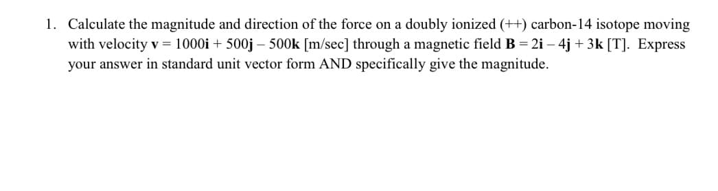 1. Calculate the magnitude and direction of the force on a doubly ionized (++) carbon-14 isotope moving
with velocity v = 1000i + 500j - 500k [m/sec] through a magnetic field B = 2i - 4j + 3k [T]. Express
your answer in standard unit vector form AND specifically give the magnitude.