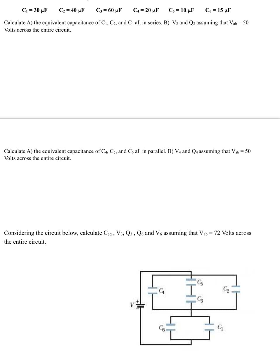 C₁ = 30 μF
C₂ = 40 μF
C3 = 60 μF
C4 = 20 μF C5 = 10 µF C6 = 15 µF
Calculate A) the equivalent capacitance of C₁, C2, and C4 all in series. B) V₂ and Q2 assuming that Vab = 50
Volts across the entire circuit.
Calculate A) the equivalent capacitance of C4, C5, and C6 all in parallel. B) V4 and Q4 assuming that Vab = 50
Volts across the entire circuit.
Considering the circuit below, calculate Ceq , V3, Q3, Q6 and V6 assuming that Vab = 72 Volts across
the entire circuit.