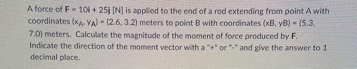 A force of F = 10i + 25j [N] is applied to the end of a rod extending from point A with
coordinates (XA, YA) = (2.6, 3.2) meters to point B with coordinates (xB, yB) = (5.3,
7.0) meters. Calculate the magnitude of the moment of force produced by F.
Indicate the direction of the moment vector with a "+" or "-" and give the answer to 1
decimal place.