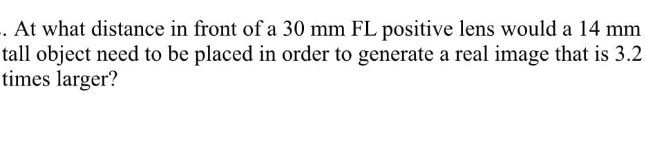 . At what distance in front of a 30 mm FL positive lens would a 14 mm
tall object need to be placed in order to generate a real image that is 3.2
times larger?