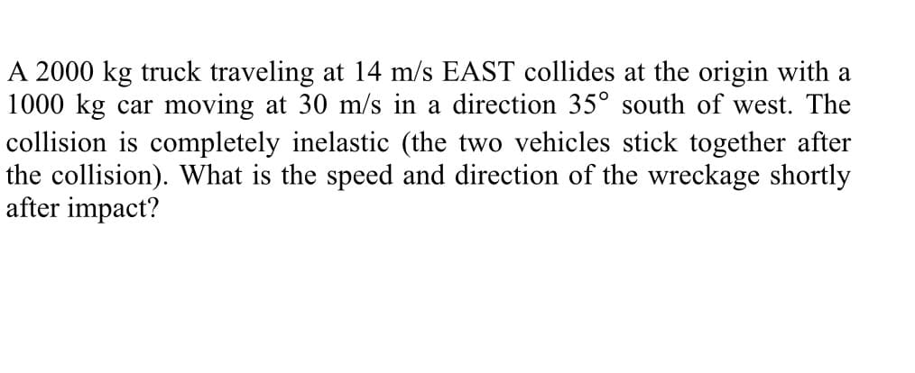 A 2000 kg truck traveling at 14 m/s EAST collides at the origin with a
1000 kg car moving at 30 m/s in a direction 35° south of west. The
collision is completely inelastic (the two vehicles stick together after
the collision). What is the speed and direction of the wreckage shortly
after impact?