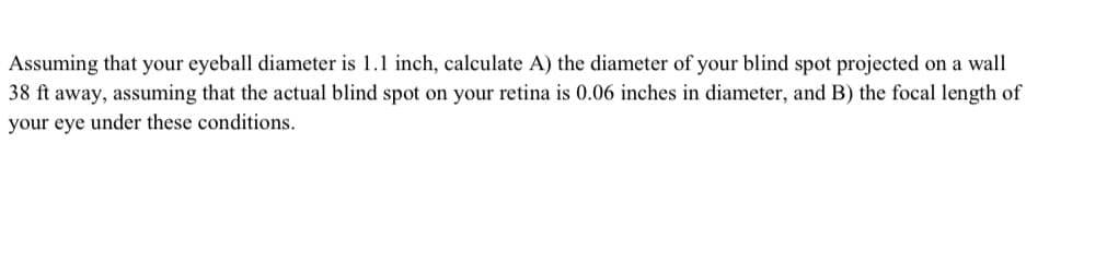 Assuming that your eyeball diameter is 1.1 inch, calculate A) the diameter of your blind spot projected on a wall
38 ft away, assuming that the actual blind spot on your retina is 0.06 inches in diameter, and B) the focal length of
your eye under these conditions.