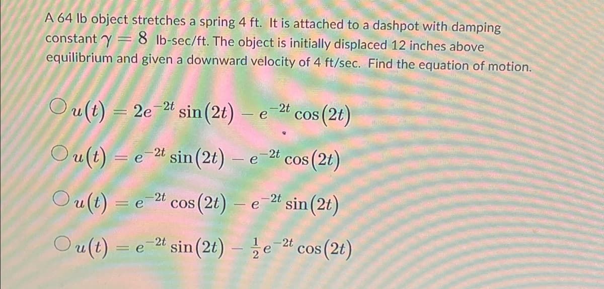 A 64 lb object stretches a spring 4 ft. It is attached to a dashpot with damping
= 8 lb-sec/ft. The object is initially displaced 12 inches above
equilibrium and given a downward velocity of 4 ft/sec. Find the equation of motion.
=
constant y
Ou(t) = 2e-2t sin (2t)
Ou(t)= e 2t sin (2t)
Ou(t)
Ou(t)
e
-2t cos (2t)
e-2t sin (2t) - e-2t cos (2t)
-2t
= e
cos (2t) e 2t sin(2t)
-
=e-2t sin (2t) - 2e-2t cos (2t)