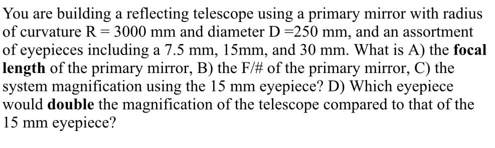 You are building a reflecting telescope using a primary mirror with radius
of curvature R = 3000 mm and diameter D =250 mm, and an assortment
of eyepieces including a 7.5 mm, 15mm, and 30 mm. What is A) the focal
length of the primary mirror, B) the F/# of the primary mirror, C) the
system magnification using the 15 mm eyepiece? D) Which eyepiece
would double the magnification of the telescope compared to that of the
15 mm eyepiece?