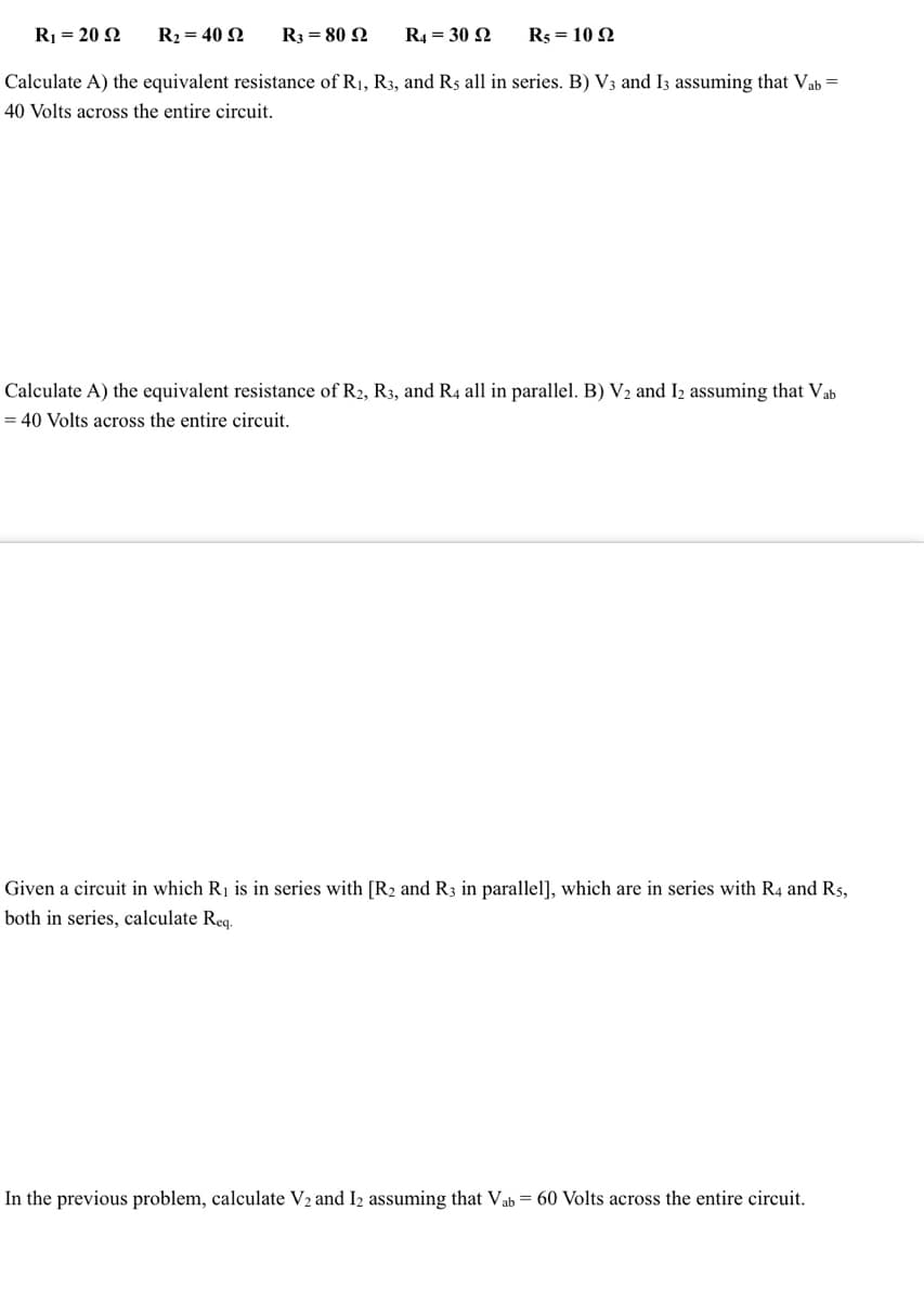 R, = 20 Ω
Calculate A) the equivalent resistance of R₁, R3, and Rs all in series. B) V3 and I3 assuming that Vab =
40 Volts across the entire circuit.
R₂ = 40 92
R3 = 80 92
R4 = 30 92 R5 = 10 92
Calculate A) the equivalent resistance of R2, R3, and R4 all in parallel. B) V₂ and 12 assuming that Vab
= 40 Volts across the entire circuit.
Given a circuit in which R₁ is in series with [R2 and R3 in parallel], which are in series with R4 and R5,
both in series, calculate Req.
In the previous problem, calculate V₂ and 12 assuming that Vab = 60 Volts across the entire circuit.