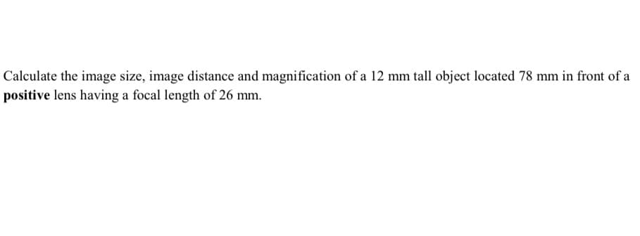 Calculate the image size, image distance and magnification of a 12 mm tall object located 78 mm in front of a
positive lens having a focal length of 26 mm.