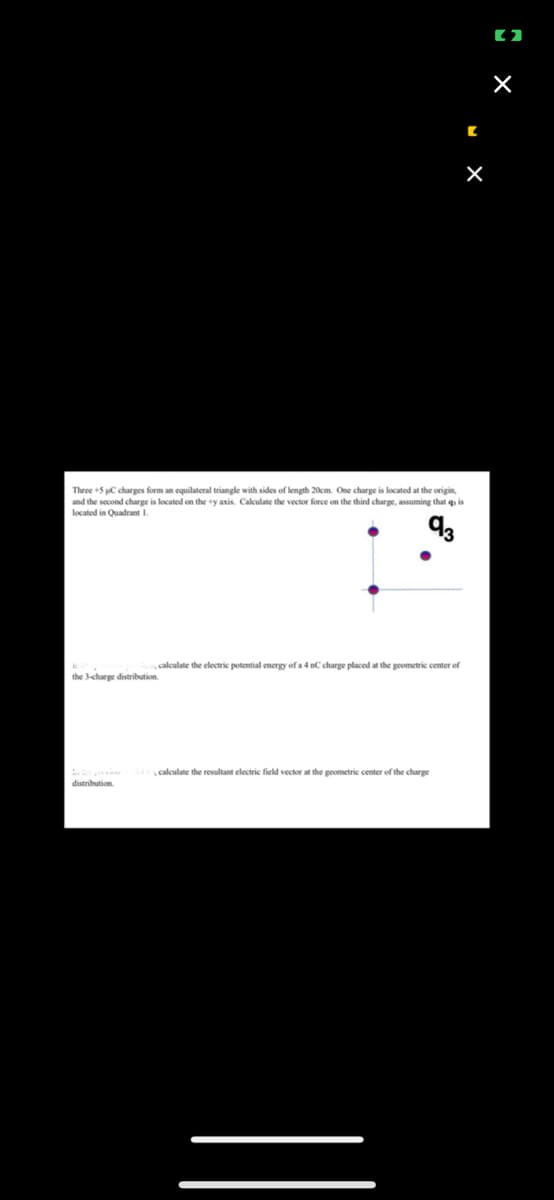 Three +5 C charges form an equilateral triangle with sides of length 20cm. One charge is located at the origin,
and the second charge is located on the +y axis. Calculate the vector force on the third charge, assuming that q, is
located in Quadrant 1.
93
calculate the electric potential energy of a 4 nC charge placed at the geometric center of
the 3-charge distribution.
distribution
C
y calculate the resultant electric field vector at the geometric center of the charge
X
[2]
×