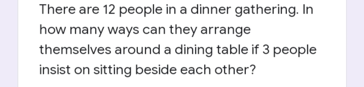 There are 12 people in a dinner gathering. In
how many ways can they arrange
themselves around a dining table if 3 people
insist on sitting beside each other?
