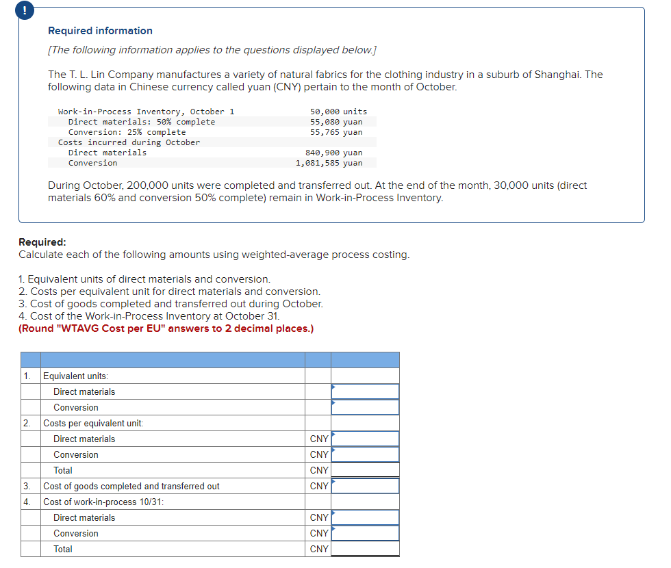 !
Required information
[The following information applies to the questions displayed below.]
The T. L. Lin Company manufactures a variety of natural fabrics for the clothing industry in a suburb of Shanghai. The
following data in Chinese currency called yuan (CNY) pertain to the month of October.
Work-in-Process Inventory, October 1
Direct materials: 50% complete
50,000 units
55,080 yuan
55,765 yuan
Conversion: 25% complete
Costs incurred during October
Direct materials
Conversion
840,900 yuan
1,081,585 yuan
During October, 200,000 units were completed and transferred out. At the end of the month, 30,000 units (direct
materials 60% and conversion 50% complete) remain in Work-in-Process Inventory.
Required:
Calculate each of the following amounts using weighted-average process costing.
1. Equivalent units of direct materials and conversion.
2. Costs per equivalent unit for direct materials and conversion.
3. Cost of goods completed and transferred out during October.
4. Cost of the Work-in-Process Inventory at October 31.
(Round "WTAVG Cost per EU" answers to 2 decimal places.)
1.
Equivalent units:
Direct materials
Conversion
2.
Costs per equivalent unit:
Direct materials
CNY
Conversion
CNY
Total
CNY
3.
Cost of goods completed and transferred out
CNY
4.
Cost of work-in-process 10/31:
Direct materials
CNY
Conversion
CNY
Total
CNY