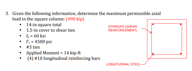 3. Given the following information, determine the maximum permissible axial
load in the square column: (490 kip)
• 14-in square total
• 1.5-in cover to shear ties
• fy = 60 ksi
• fc = 4500 psi
STIRRUPS (SHEAR
REINCORCÈMENT)
#3 ties
• Applied Moment = 14 kip-ft
(4) #10 longitudinal reinforcing bars
LONGITUDINAL STEEL-
