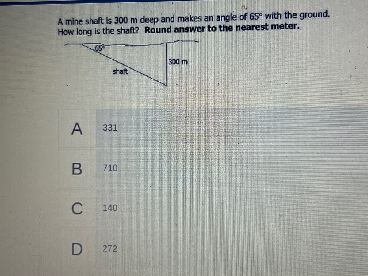 A mine shaft Is 300 m deep and makes an angle of 65° with the ground.
How long is the shaft? Round answer to the nearest meter.
65
300 m
shaft
A
331
710
C
140
272
