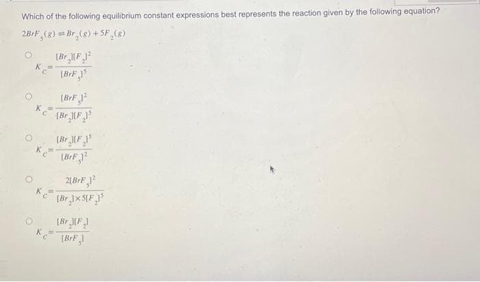 Which of the following equilibrium constant expressions best represents the reaction given by the following equation?
2BrF (8) Br₂(g) + SF (8)
K=
Kc (Br₂1(F 15
[Br F
K
C
[Br][F2
[BrFj³
K =
(BrF12
2[BrF 12
[Br.]x 5[F₂1³
[Br [F]
[BrF